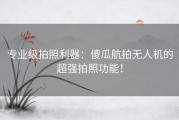 专业级拍照利器：傻瓜航拍无人机的超强拍照功能！