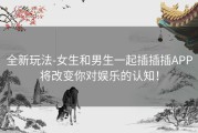 全新玩法-女生和男生一起插插插APP将改变你对娱乐的认知！