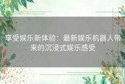 享受娱乐新体验：最新娱乐机器人带来的沉浸式娱乐感受