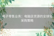 电子零售业务：电脑店货源的全球化采购策略