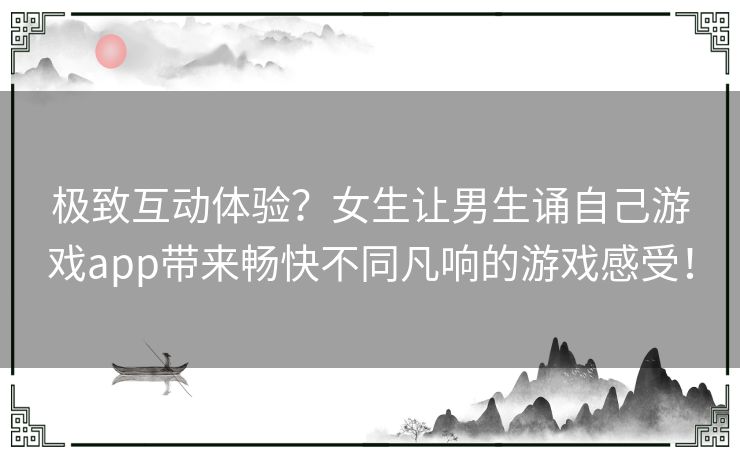 极致互动体验？女生让男生诵自己游戏app带来畅快不同凡响的游戏感受！