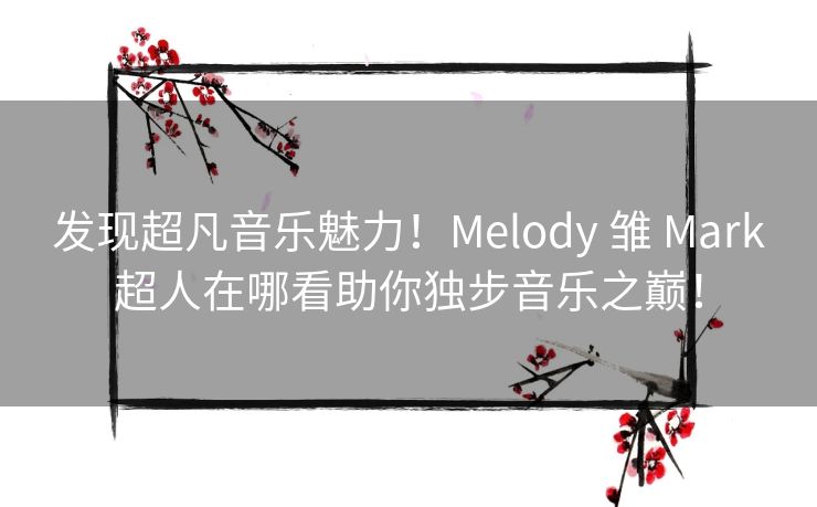 发现超凡音乐魅力！Melody 雏 Mark超人在哪看助你独步音乐之巅！