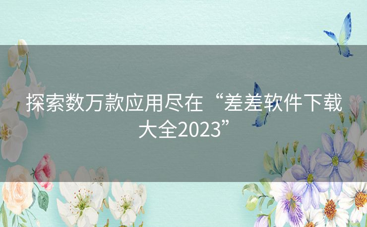 探索数万款应用尽在“差差软件下载大全2023”