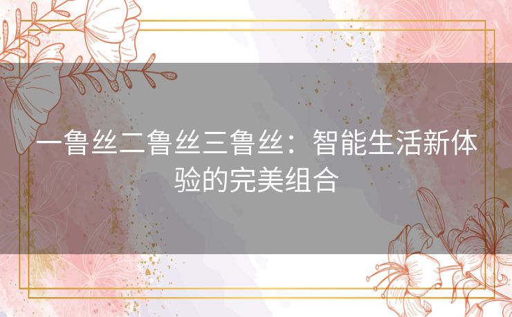 一鲁丝二鲁丝三鲁丝：智能生活新体验的完美组合