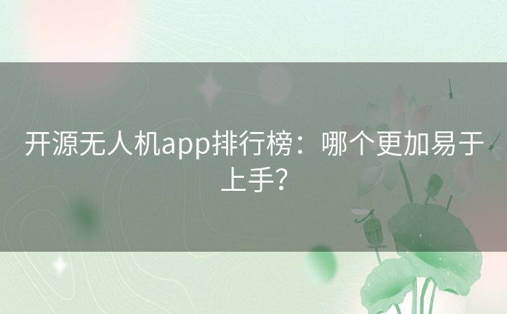 开源无人机app排行榜：哪个更加易于上手？