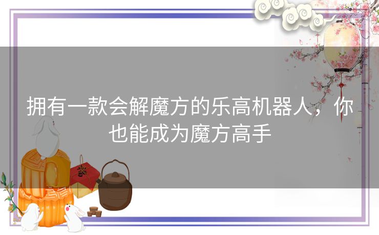 拥有一款会解魔方的乐高机器人，你也能成为魔方高手