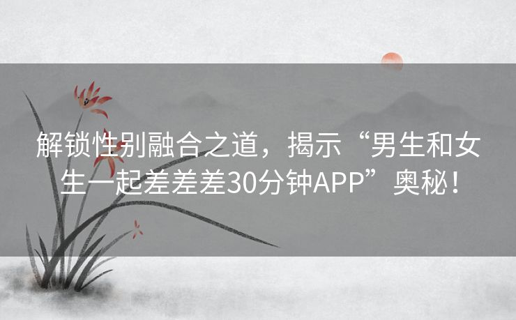 解锁性别融合之道，揭示“男生和女生一起差差差30分钟APP”奥秘！