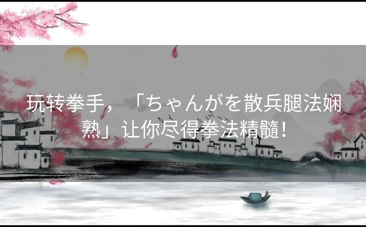 玩转拳手，「ちゃんがを散兵腿法娴熟」让你尽得拳法精髓！