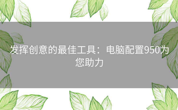 发挥创意的最佳工具：电脑配置950为您助力