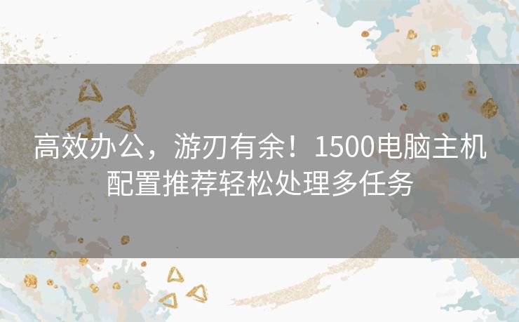 高效办公，游刃有余！1500电脑主机配置推荐轻松处理多任务