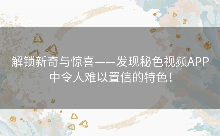 解锁新奇与惊喜——发现秘色视频APP中令人难以置信的特色！