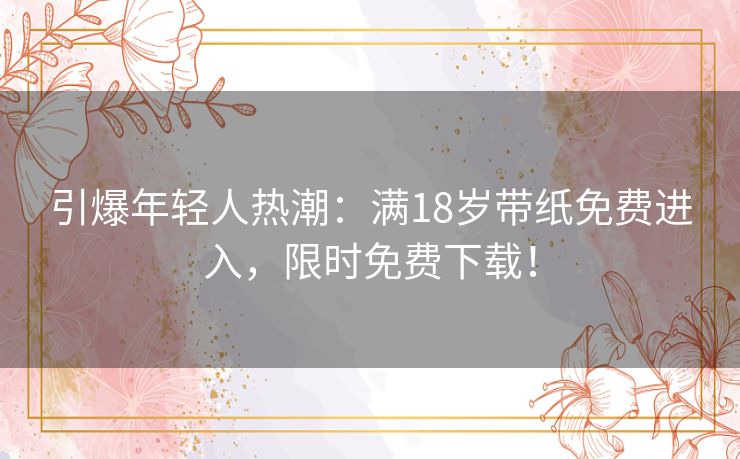 引爆年轻人热潮：满18岁带纸免费进入，限时免费下载！