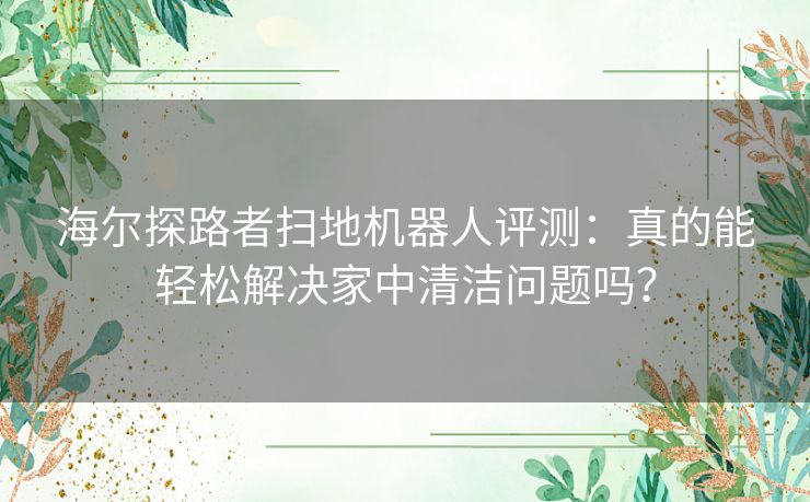 海尔探路者扫地机器人评测：真的能轻松解决家中清洁问题吗？