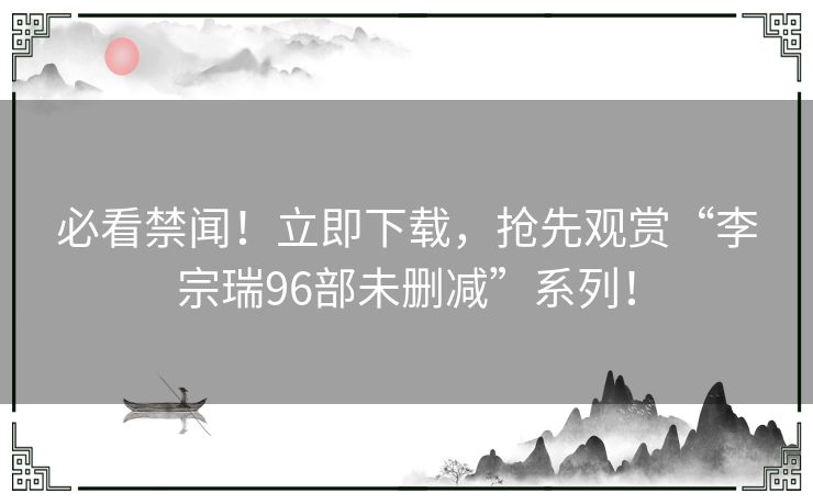 必看禁闻！立即下载，抢先观赏“李宗瑞96部未删减”系列！