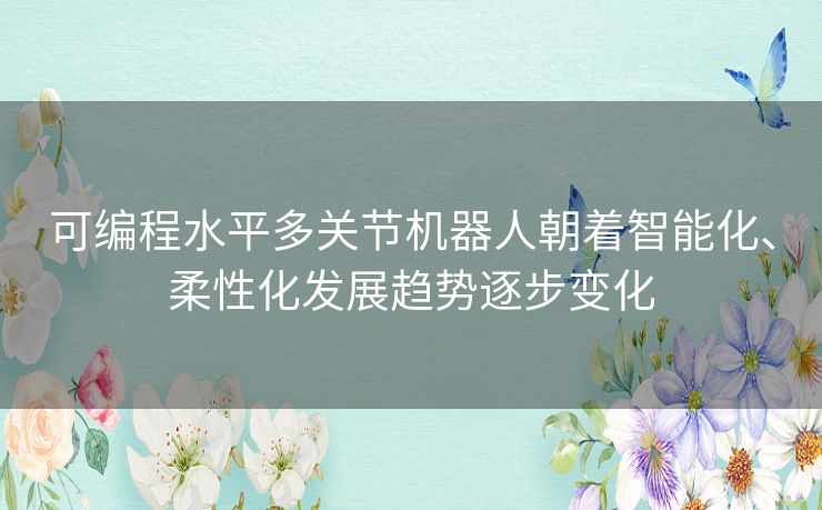 可编程水平多关节机器人朝着智能化、柔性化发展趋势逐步变化