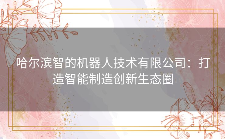 哈尔滨智的机器人技术有限公司：打造智能制造创新生态圈