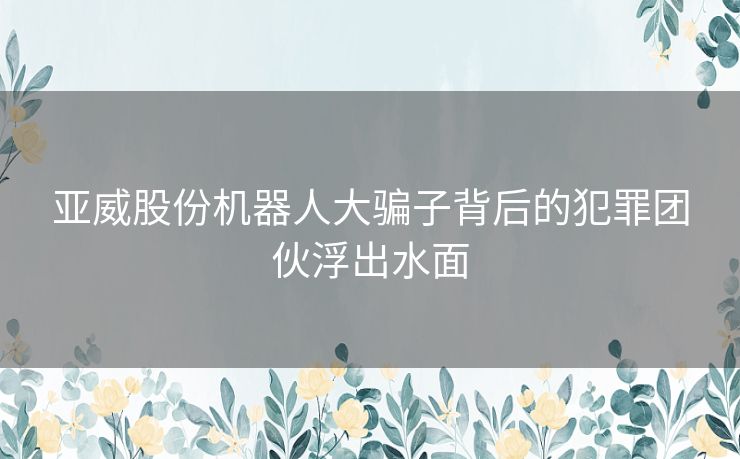 亚威股份机器人大骗子背后的犯罪团伙浮出水面