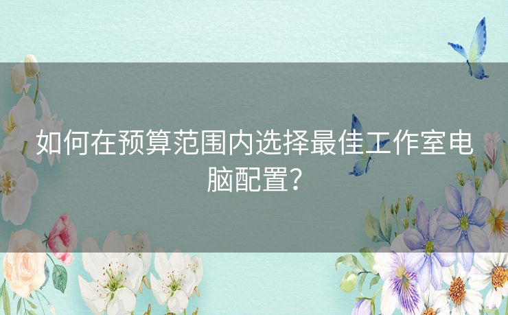 如何在预算范围内选择最佳工作室电脑配置？