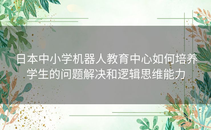 日本中小学机器人教育中心如何培养学生的问题解决和逻辑思维能力