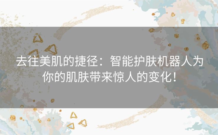 去往美肌的捷径：智能护肤机器人为你的肌肤带来惊人的变化！