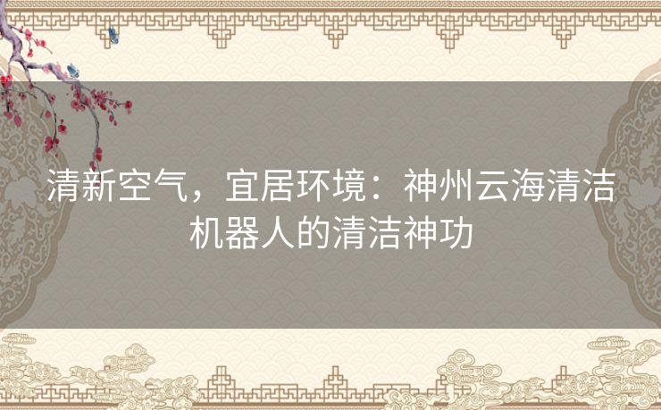 清新空气，宜居环境：神州云海清洁机器人的清洁神功