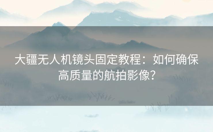 大疆无人机镜头固定教程：如何确保高质量的航拍影像？