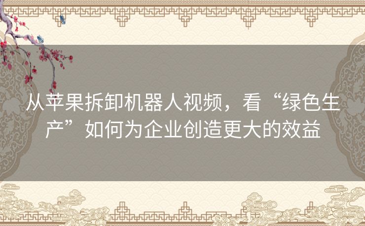 从苹果拆卸机器人视频，看“绿色生产”如何为企业创造更大的效益