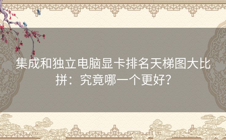 集成和独立电脑显卡排名天梯图大比拼：究竟哪一个更好？