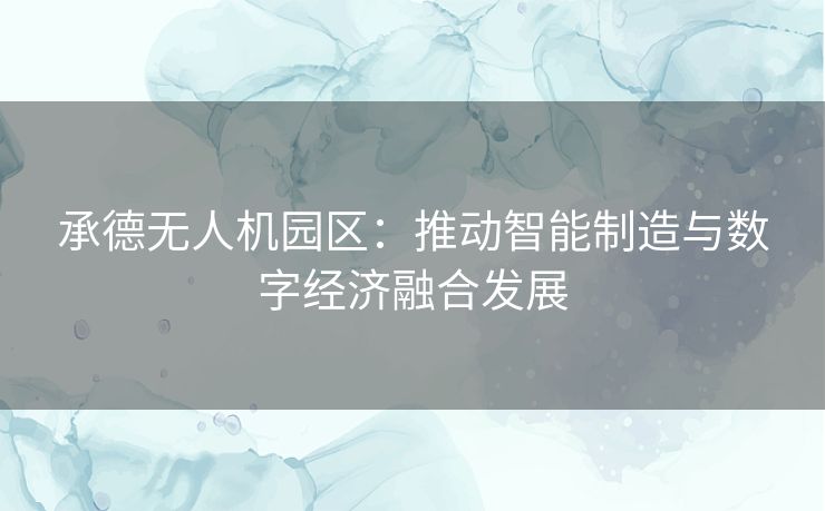 承德无人机园区：推动智能制造与数字经济融合发展