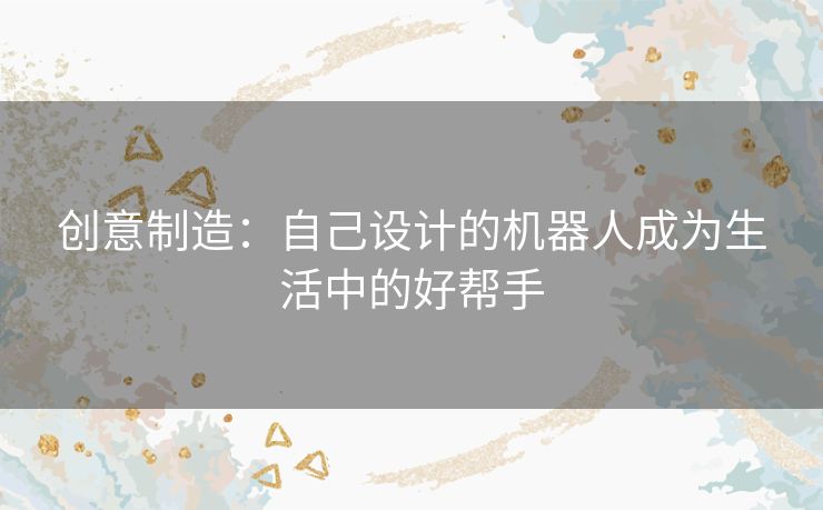 创意制造：自己设计的机器人成为生活中的好帮手