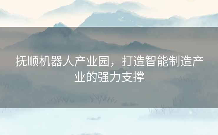 抚顺机器人产业园，打造智能制造产业的强力支撑