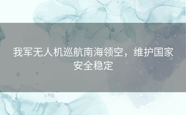 我军无人机巡航南海领空，维护国家安全稳定