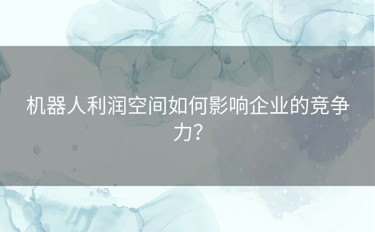 机器人利润空间如何影响企业的竞争力？