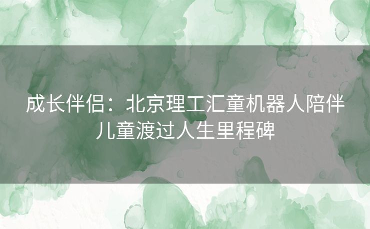 成长伴侣：北京理工汇童机器人陪伴儿童渡过人生里程碑