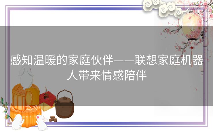 感知温暖的家庭伙伴——联想家庭机器人带来情感陪伴