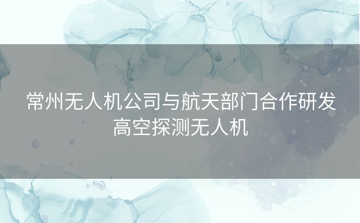 常州无人机公司与航天部门合作研发高空探测无人机