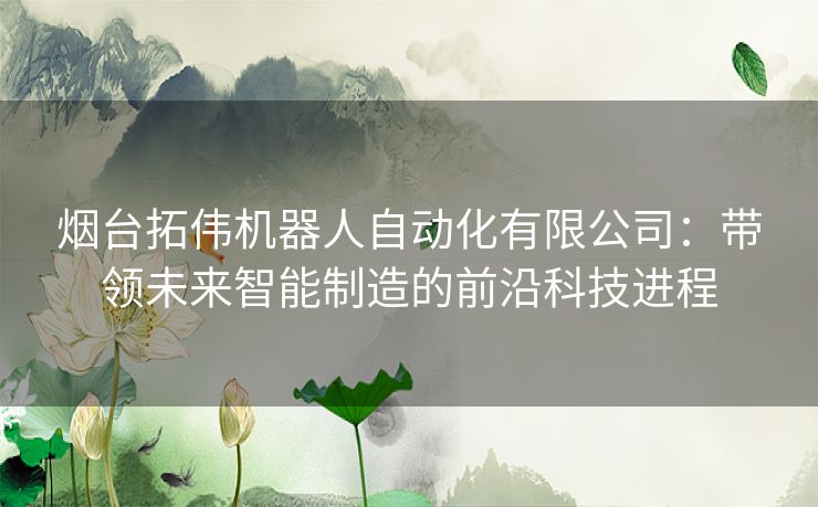 烟台拓伟机器人自动化有限公司：带领未来智能制造的前沿科技进程