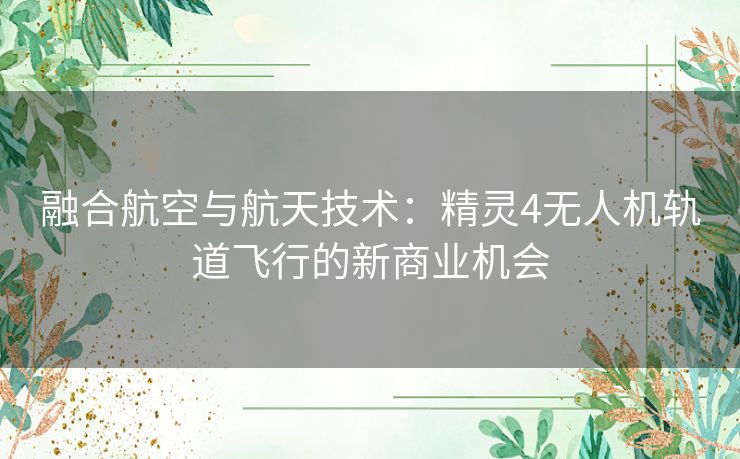 融合航空与航天技术：精灵4无人机轨道飞行的新商业机会