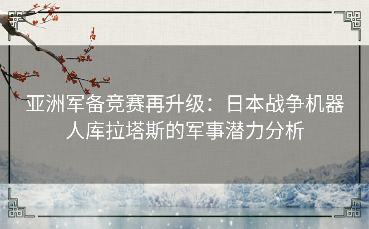 亚洲军备竞赛再升级：日本战争机器人库拉塔斯的军事潜力分析