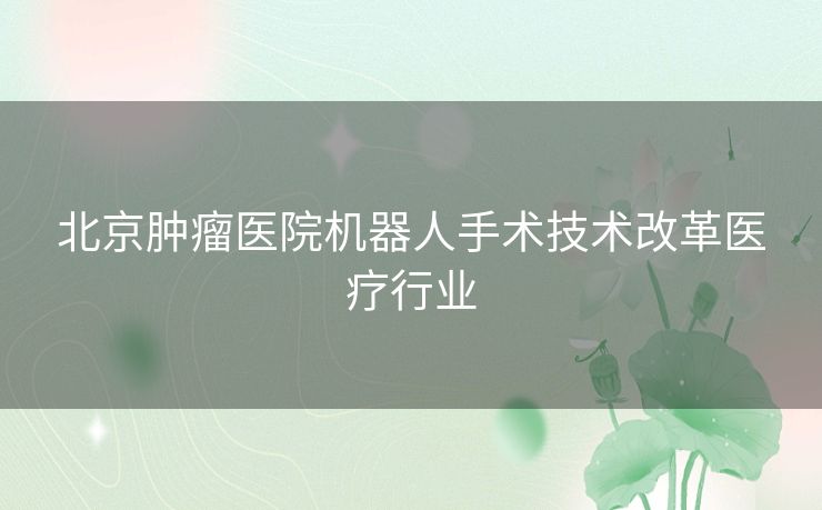 北京肿瘤医院机器人手术技术改革医疗行业