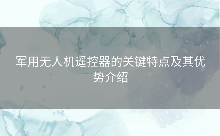 军用无人机遥控器的关键特点及其优势介绍