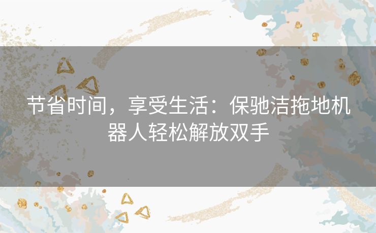 节省时间，享受生活：保驰洁拖地机器人轻松解放双手