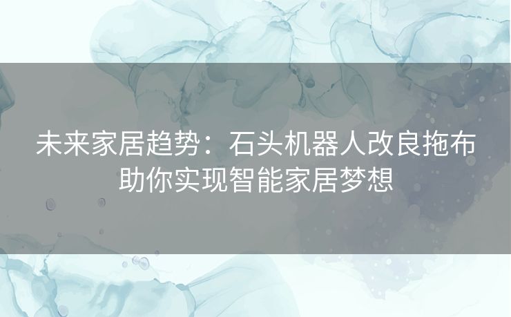 未来家居趋势：石头机器人改良拖布助你实现智能家居梦想