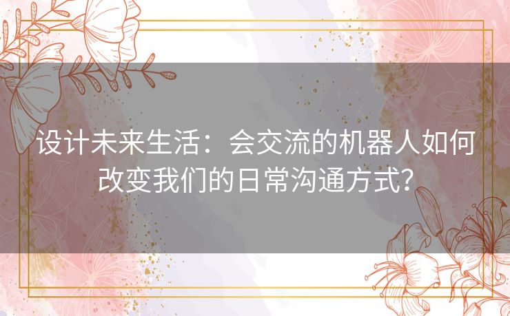 设计未来生活：会交流的机器人如何改变我们的日常沟通方式？