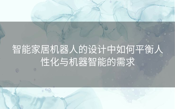 智能家居机器人的设计中如何平衡人性化与机器智能的需求