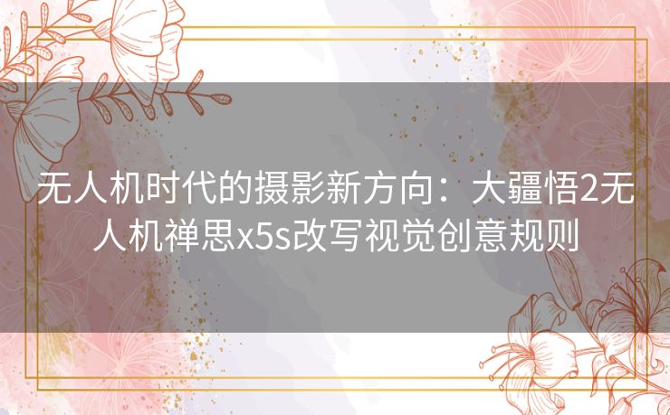 无人机时代的摄影新方向：大疆悟2无人机禅思x5s改写视觉创意规则