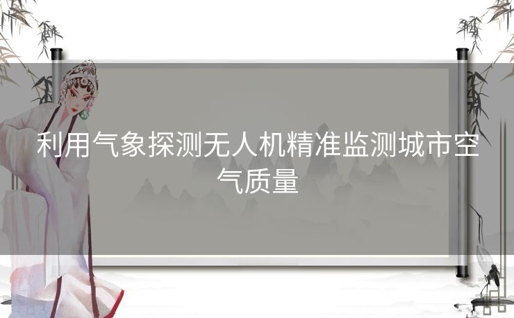 利用气象探测无人机精准监测城市空气质量