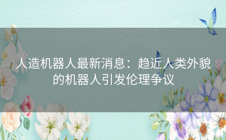 人造机器人最新消息：趋近人类外貌的机器人引发伦理争议