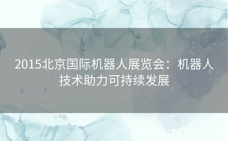 2015北京国际机器人展览会：机器人技术助力可持续发展