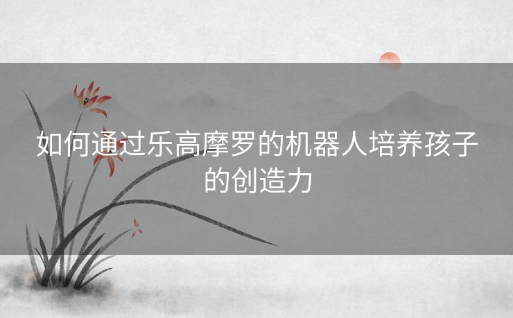 如何通过乐高摩罗的机器人培养孩子的创造力